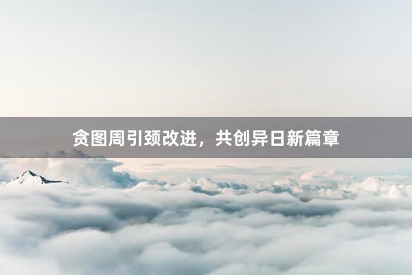 贪图周引颈改进,共创异日新篇章
